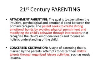 21st Century PARENTING
• ATTACHMENT PARENTING: The goal is to strengthen the
intuitive, psychological and emotional bond between the
primary caregiver. The parent seeks to create strong
emotional bonds by avoiding physical punishment and
modifying the child's behavior through interactions that
recognize the child's emotional needs and focuses on
holistic understanding of the child.
• CONCERTED CULTIVATION: A style of parenting that is
marked by the parents' attempts to foster their child's
talents through organized leisure activities, such as music
lessons.
 