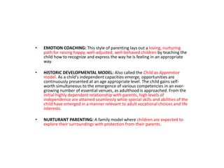 • EMOTION COACHING: This style of parenting lays out a loving, nurturing
path for raising happy, well-adjusted, well-behaved children by teaching the
child how to recognize and express the way he is feeling in an appropriate
way.
• HISTORIC DEVELOPMENTAL MODEL: Also called the Child as Apprentice
model. As a child's independent capacities emerge, opportunities are
continuously presented at an age appropriate level. The child gains self-
worth simultaneous to the emergence of various competencies in an ever-
growing number of essential venues, as adulthood is approached. From the
initial highly dependent relationship with parents, high levels of
independence are attained seamlessly while special skills and abilities of the
child have emerged in a manner relevant to adult vocational choices and life
interests.
• NURTURANT PARENTING: A family model where children are expected to
explore their surroundings with protection from their parents.
 