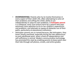 • OVERPARENTING: Parents who try to involve themselves in
every aspect of their child's life, often attempting to solve all
their problems and stifling the child's ability to act
independently or solve his own problems. A helicopter parent
is a colloquial, early 21st-century term for a parent who pays
extremely close attention to his or her children's experiences
and problems, and attempts to sweep all obstacles out of their
paths, particularly at educational institutions.
• Helicopter parents are so named because, like helicopters, they
hover closely overhead, especially during the late adolescence
to early adulthood years, when a level of independence and
self-sufficiency is normal. Modern communication technology
has promoted this style by enabling parents to keep watch over
their kids through cell phones, emails, and online grades.
 