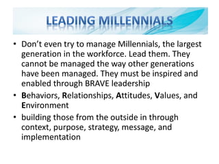 • Don’t even try to manage Millennials, the largest
generation in the workforce. Lead them. They
cannot be managed the way other generations
have been managed. They must be inspired and
enabled through BRAVE leadership
• Behaviors, Relationships, Attitudes, Values, and
Environment
• building those from the outside in through
context, purpose, strategy, message, and
implementation
 