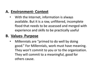 A. Environment- Context
• With the Internet, information is always
available. But it is a raw, unfiltered, incomplete
flood that needs to be assessed and merged with
experience and skills to be practically useful
B. Values- Purpose
• Millennials are “primed to do well by doing
good.” For Millennials, work must have meaning.
They won’t commit to you or to the organization.
They will commit to a meaningful, good for
others cause.
 