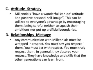 C. Attitude- Strategy
• Millennials “have a wonderful ‘can-do’ attitude
and positive personal self-image”. This can be
utilized to everyone’s advantage by encouraging
them, being careful neither to squash their
ambitions nor put up artificial boundaries.
D. Relationships- Message
• Any communication with Millennials must be
wrapped in respect. You must say you respect
them. You must act with respect. You must truly
respect them. In general, they deserve your
respect. They have knowledge and skills that the
other generations can learn from.
 
