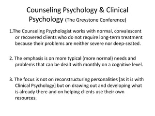 Counseling Psychology & Clinical
Psychology (The Greystone Conference)
1.The Counseling Psychologist works with normal, convalescent
or recovered clients who do not require long-term treatment
because their problems are neither severe nor deep-seated.
2. The emphasis is on more typical (more normal) needs and
problems that can be dealt with monthly on a cognitive level.
3. The focus is not on reconstructuring personalities [as it is with
Clinical Psychology] but on drawing out and developing what
is already there and on helping clients use their own
resources.
 