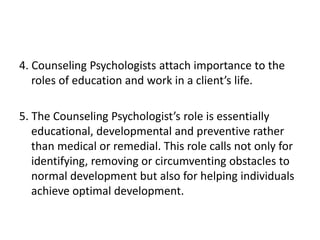 4. Counseling Psychologists attach importance to the
roles of education and work in a client’s life.
5. The Counseling Psychologist’s role is essentially
educational, developmental and preventive rather
than medical or remedial. This role calls not only for
identifying, removing or circumventing obstacles to
normal development but also for helping individuals
achieve optimal development.
 