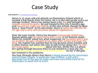 Case Study
Case Study #1 Source: www.pathwayscourses.samhsa.gov
Henry is 11 years old and attends an Elementary School which is
located a few blocks from his home. He is in the sixth grade and is an
average student. Henry has always been a bit shy and somewhat
anxious around his peers. He just moved to this city 3 months ago
and has not yet made any friends at the new school, though he does
have a "best friend" at his old school. Henry is quite tall and thin for
his age and is very self-conscious about his appearance.
Over the past month, Henry has become increasingly withdrawn.
Several weeks ago he came home with a tear in his favorite jacket.
When his mother asked him what happened, he hurriedly said it was
an accident. He goes straight to his room after school and shuts the
door. His mother has noticed that he has become more irritable and
is often tearful, but when she tries to talk to him about this, he tells
her to go away. She is worried about him but, thinks this is a phase
he's going through because they've just moved to a new city, etc. She
also worries about making Henry too dependent on her if she gets
too involved in his problems.
You hear through others that Henry is being teased by his classmates
several times a week. In particular, two children -a girl and a
boy,make fun of the way he looks and have convinced most of his
classmates to avoid him at lunch.
 