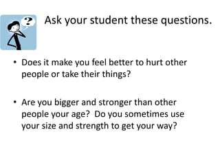 Ask your student these questions.
• Does it make you feel better to hurt other
people or take their things?
• Are you bigger and stronger than other
people your age? Do you sometimes use
your size and strength to get your way?
 
