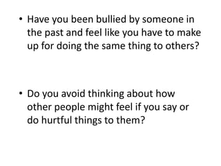 • Have you been bullied by someone in
the past and feel like you have to make
up for doing the same thing to others?
• Do you avoid thinking about how
other people might feel if you say or
do hurtful things to them?
 