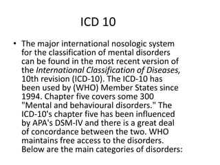 ICD 10
• The major international nosologic system
for the classification of mental disorders
can be found in the most recent version of
the International Classification of Diseases,
10th revision (ICD-10). The ICD-10 has
been used by (WHO) Member States since
1994. Chapter five covers some 300
"Mental and behavioural disorders." The
ICD-10's chapter five has been influenced
by APA's DSM-IV and there is a great deal
of concordance between the two. WHO
maintains free access to the disorders.
Below are the main categories of disorders:
 