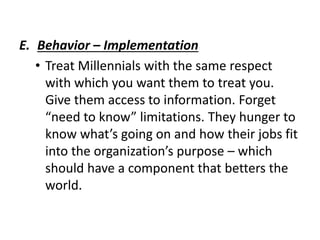 E. Behavior – Implementation
• Treat Millennials with the same respect
with which you want them to treat you.
Give them access to information. Forget
“need to know” limitations. They hunger to
know what’s going on and how their jobs fit
into the organization’s purpose – which
should have a component that betters the
world.
 