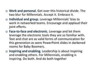 o Work and personal. Get over this historical divide. The
two blur for Millennials. Accept it. Embrace it.
o Individual and group. Leverage Millennials’ bias to
work in networked teams. Encourage and applaud their
joint efforts.
o Face-to-face and electronic. Leverage and let them
leverage the electronic tools they are so familiar with.
Text and chat are as valid forms of communication for
this generation as were PowerPoint slides in darkened
rooms for Baby Boomers.
o Inspiring and enabling. Leadership is about inspiring
and enabling others. For Millennials, enabling is
inspiring. Do both. And do both together
 