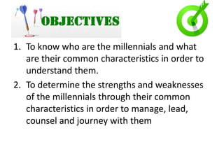 S
1. To know who are the millennials and what
are their common characteristics in order to
understand them.
2. To determine the strengths and weaknesses
of the millennials through their common
characteristics in order to manage, lead,
counsel and journey with them
 