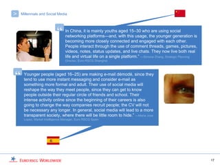 >   Millennials and Social Media




                           “     In China, it is mainly youths aged 15–30 who are using social
                                 networking platforms—and, with this usage, the younger generation is
                                 becoming more closely connected and engaged with each other.
                                 People interact through the use of comment threads, games, pictures,
                                 videos, notes, status updates, and live chats. They now live both real
                                 life and virtual life on a single platform.” —Simone Zhang, Strategic Planning
                                 Director, Euro RSCG Shanghai




“    Younger people (aged 16–25) are making e-mail démodé, since they
     tend to use more instant messaging and consider e-mail as
     something more formal and adult. Their use of social media will
     reshape the way they meet people, since they can get to know
     people outside their regular circle of friends and school. Their
     intense activity online since the beginning of their careers is also
     going to change the way companies recruit people; the CV will not
     be necessary any longer. In general, social media will lead to a more
     transparent society, where there will be little room to hide.” —Maria Jose
     Lopez, Market Intelligence Manager, Euro RSCG Spain




                                                                                                                  17
 