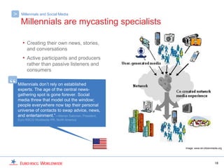 >     Millennials and Social Media

     Millennials are mycasting specialists

       • Creating their own news, stories,
         and conversations
       • Active participants and producers
         rather than passive listeners and
         consumers


“   Millennials don’t rely on established
    experts. The age of the central news-
    gathering spot is gone forever. Social
    media threw that model out the window;
    people everywhere now tap their personal
    universe of contacts to swap advice, news,
    and entertainment.”—Marian Salzman, President,
    Euro RSCG Worldwide PR, North America




                                                     Image: www.ist-citizenmedia.org




                                                                             18
 