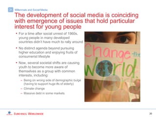 >   Millennials and Social Media

    The development of social media is coinciding
    with emergence of issues that hold particular
    interest for young people
    • For a time after social unrest of 1960s,
       young people in many developed
       countries didn’t have much to rally around
    • No distinct agenda beyond pursuing
       higher education and enjoying fruits of
       consumerist lifestyle
    • Now, several societal shifts are causing
       youth to become more aware of
       themselves as a group with common
       interests, including:
         – Being on wrong side of demographic bulge
           (having to support huge #s of elderly)
         – Climate change
         – Massive debt in some markets




                                                      20
 