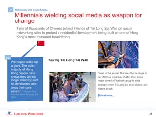 >      Millennials and Social Media

       Millennials wielding social media as weapon for
       change
         Tens of thousands of Chinese joined Friends of Tai Long Sai Wan on social
         networking sites to protest a residential development being built on one of Hong
         Kong’s most treasured beachfronts




“   We helped wake up
    a giant. The quiet
    majority of Hong
    Kong people have
    shown they will no
    longer stand by and
    let developers take
    away their core
    assets.” —Wayne Yim,
    Founder, Save Tai Long Sai
    Wan




                                                                                            28
 