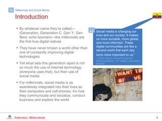 >   Millennials and Social Media

    Introduction
    • By whatever name they’re called—
       iGeneration, Generation C, Gen Y, Gen
       Next, echo boomers—the millennials are
                                                   “   Social media is changing our
                                                       lives and our society: It makes
                                                       us more sociable, more global,
       the first true digital natives                  and more informed. These
                                                       digital communities are like a
    • They have never known a world other than         second world that each day
       one of constantly improving digital
                                                       turns more important to us.”
       technologies                                    —Carla Lozano, Account Group and
                                                       Planning Director, J. R. Vallejo y Asociados,
    • Yet what sets this generation apart is not       Ecuador
       so much the use of Internet technology
       (everyone uses that), but their use of
       social media
    • For millennials, social media is as
       seamlessly integrated into their lives as
       their computers and cell phones; it’s how
       they communicate and socialize, conduct
       business and explore the world



                                                                                                       3
 