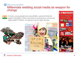 >   Millennials and Social Media

    Millennials wielding social media as weapon for
    change
     In India, young people are using SoMe—personal Internet
     pages, Facebook, Orkut, and even an anonymous community
     page called I Protest—to oppose human rights abuses




                                                               30
 