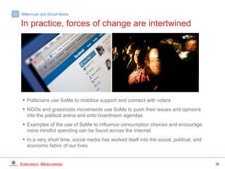 >   Millennials and Social Media

    In practice, forces of change are intertwined




    • Politicians use SoMe to mobilize support and connect with voters
    • NGOs and grassroots movements use SoMe to push their issues and opinions
       into the political arena and onto boardroom agendas
    • Examples of the use of SoMe to influence consumption choices and encourage
       more mindful spending can be found across the Internet
    • In a very short time, social media has worked itself into the social, political, and
       economic fabric of our lives


                                                                                             35
 