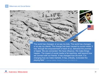 >   Millennials and Social Media




                               “   The world has changed, or so say my kids. The world has changed,
                                   or so say my clients. The change has been caused by social media. It
                                   has, through the empowerment of each of us, delivered the promise
                                   of digital. We are connected. We have influence. We make things
                                   happen. The impact of social media is far-reaching, well beyond how
                                   we connect with our friends. It has changed how we work. It is
                                   changing how we make markets. It has, critically, re-leveled the
                                   playing field.” —George Gallate, Global Chairman, Euro RSCG 4D




                                                                                                          41
 