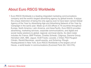 About Euro RSCG Worldwide
• Euro RSCG Worldwide is a leading integrated marketing communications
 company and the world’s largest advertising agency by global brands. It enjoys
 the unique distinction of being the only agency ever to have been named Global
 Agency of the Year by Advertising Age and Advertising Network of the Year by
 Campaign in the same year. Made up of 233 offices in 75 countries throughout
 Europe, North America, Latin America, and Asia-Pacific, Euro RSCG provides
 advertising, marketing services, corporate communications, and digital and
 social media solutions to global, regional, and local clients. Its client roster
 includes Air France, BNP Paribas, Charles Schwab, Citigroup, Danone Group,
 Heineken USA, IBM, Jaguar, Kraft Foods, Lacoste, L’Oréal, PSA Peugeot
 Citroën, Reckitt Benckiser, sanofi-aventis, and Schering- Plough.
 Headquartered in New York, Euro RSCG Worldwide is the largest unit of
 Havas, a world leader in communications (Euronext Paris SA: HAV.PA).
 