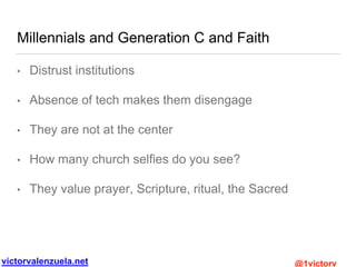 victorvalenzuela.net @1victorv
Millennials and Generation C and Faith
• Distrust institutions
• Absence of tech makes them disengage
• They are not at the center
• How many church selfies do you see?
• They value prayer, Scripture, ritual, the Sacred
 