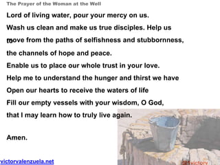 victorvalenzuela.net @1victorv
The Prayer of the Woman at the Well
Lord of living water, pour your mercy on us.
Wash us clean and make us true disciples. Help us
move from the paths of selfishness and stubbornness,to
the channels of hope and peace.
Enable us to place our whole trust in your love.
Help me to understand the hunger and thirst we have
Open our hearts to receive the waters of life
Fill our empty vessels with your wisdom, O God,
that I may learn how to truly live again.
Amen.
 