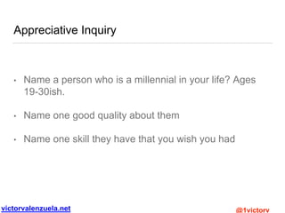 victorvalenzuela.net @1victorv
Appreciative Inquiry
• Name a person who is a millennial in your life? Ages
19-30ish.
• Name one good quality about them
• Name one skill they have that you wish you had
 
