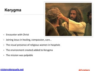 victorvalenzuela.net @1victorv
Kerygma
• Encounter with Christ
• Joining Jesus in healing, compassion, care…
• The visual presence of religious women in hospitals
• The environment created added to Kerygma
• The mission was palpable
 