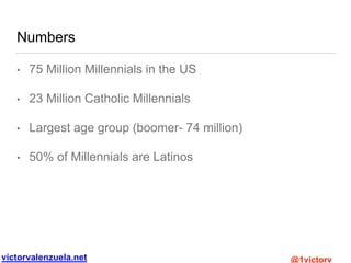 victorvalenzuela.net @1victorv
Numbers
• 75 Million Millennials in the US
• 23 Million Catholic Millennials
• Largest age group (boomer- 74 million)
• 50% of Millennials are Latinos
 
