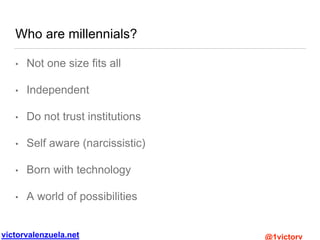 victorvalenzuela.net @1victorv
Who are millennials?
• Not one size fits all
• Independent
• Do not trust institutions
• Self aware (narcissistic)
• Born with technology
• A world of possibilities
 