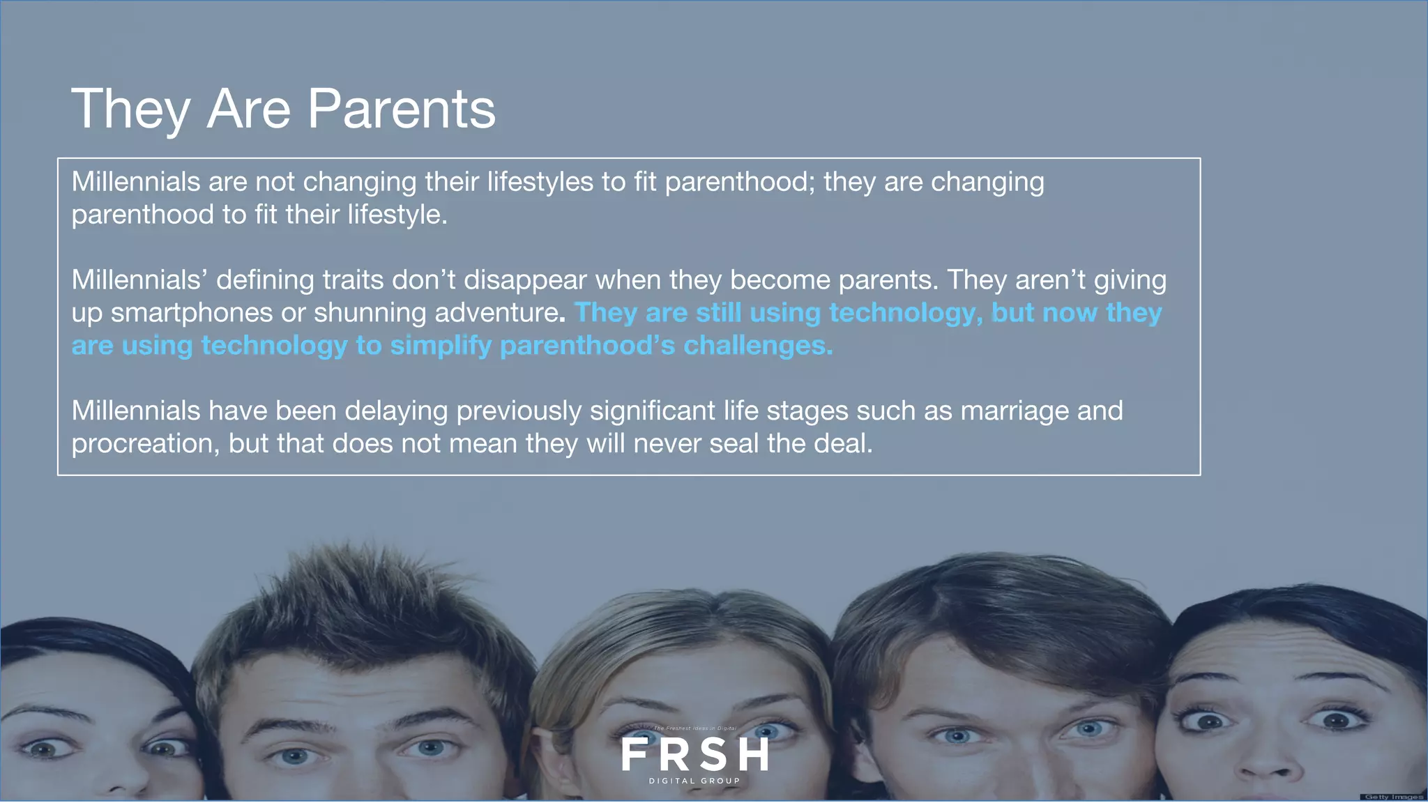 Millennials are not changing their lifestyles to fit parenthood; they are changing
parenthood to fit their lifestyle.
Millennials’ defining traits don’t disappear when they become parents. They aren’t giving
up smartphones or shunning adventure. They are still using technology, but now they
are using technology to simplify parenthood’s challenges.
Millennials have been delaying previously significant life stages such as marriage and
procreation, but that does not mean they will never seal the deal.
They Are Parents
 