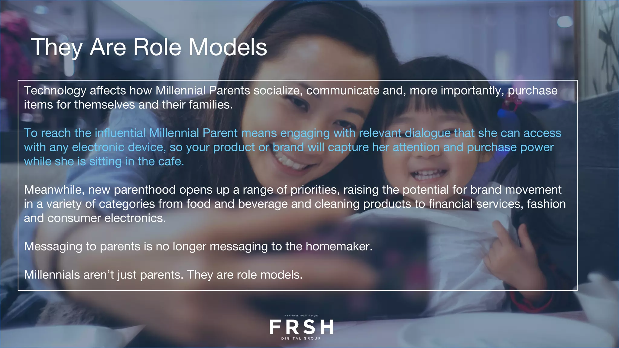 Technology affects how Millennial Parents socialize, communicate and, more importantly, purchase
items for themselves and their families.
To reach the influential Millennial Parent means engaging with relevant dialogue that she can access
with any electronic device, so your product or brand will capture her attention and purchase power
while she is sitting in the cafe.
Meanwhile, new parenthood opens up a range of priorities, raising the potential for brand movement
in a variety of categories from food and beverage and cleaning products to financial services, fashion
and consumer electronics. 
Messaging to parents is no longer messaging to the homemaker.
Millennials aren’t just parents. They are role models.
They Are Role Models
 