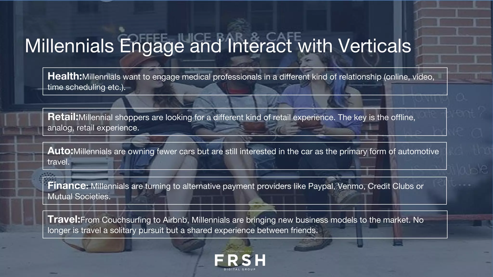 Health:Millennials want to engage medical professionals in a different kind of relationship (online, video,
time scheduling etc.).
Millennials Engage and Interact with Verticals
Retail:Millennial shoppers are looking for a different kind of retail experience. The key is the offline,
analog, retail experience.
Auto:Millennials are owning fewer cars but are still interested in the car as the primary form of automotive
travel.
Finance: Millennials are turning to alternative payment providers like Paypal, Venmo, Credit Clubs or
Mutual Societies.
Travel:From Couchsurfing to Airbnb, Millennials are bringing new business models to the market. No
longer is travel a solitary pursuit but a shared experience between friends.
 