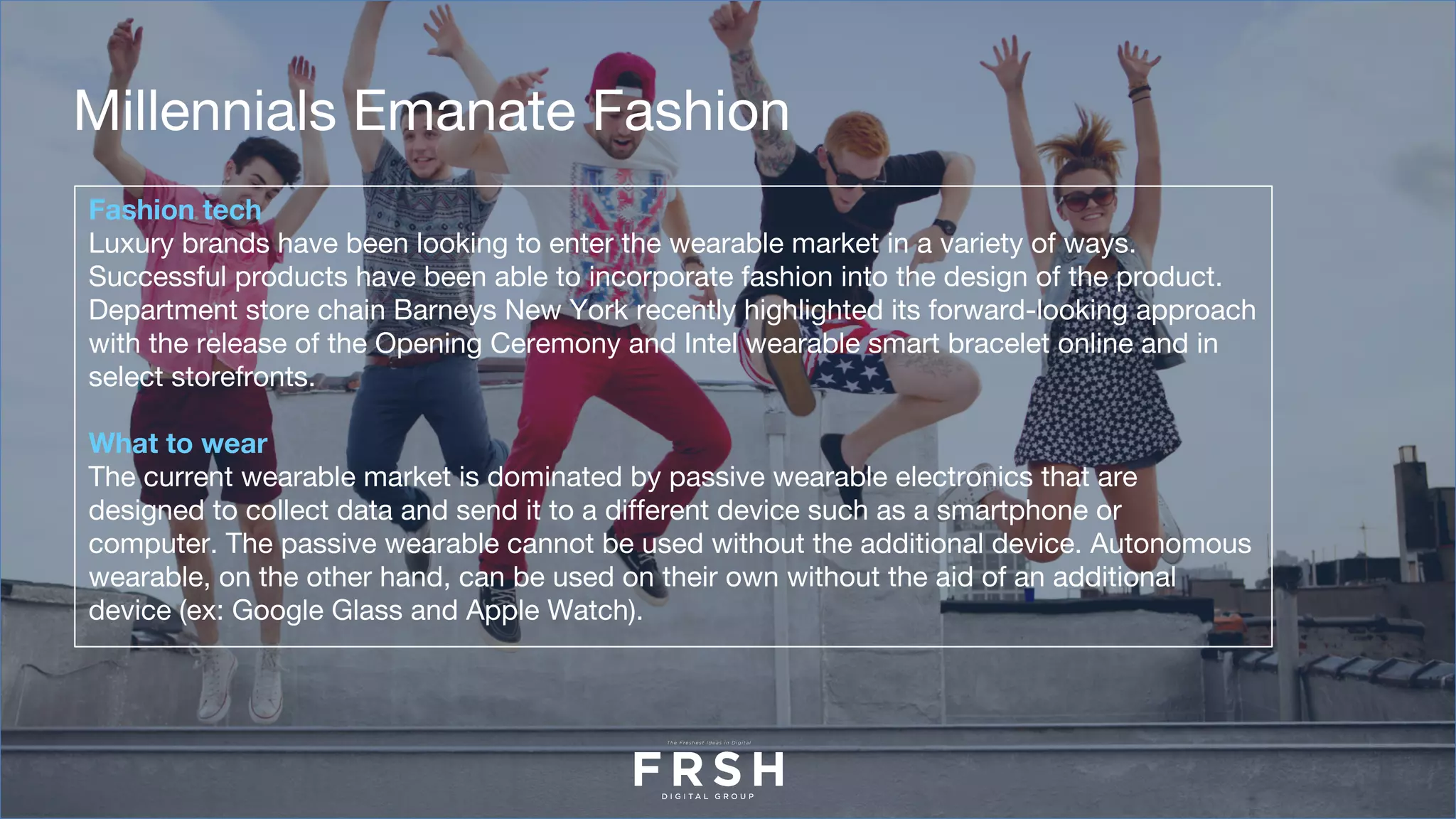 Fashion tech
Luxury brands have been looking to enter the wearable market in a variety of ways.
Successful products have been able to incorporate fashion into the design of the product.
Department store chain Barneys New York recently highlighted its forward-looking approach
with the release of the Opening Ceremony and Intel wearable smart bracelet online and in
select storefronts.
What to wear
The current wearable market is dominated by passive wearable electronics that are
designed to collect data and send it to a different device such as a smartphone or
computer. The passive wearable cannot be used without the additional device. Autonomous
wearable, on the other hand, can be used on their own without the aid of an additional
device (ex: Google Glass and Apple Watch).
Millennials Emanate Fashion
 