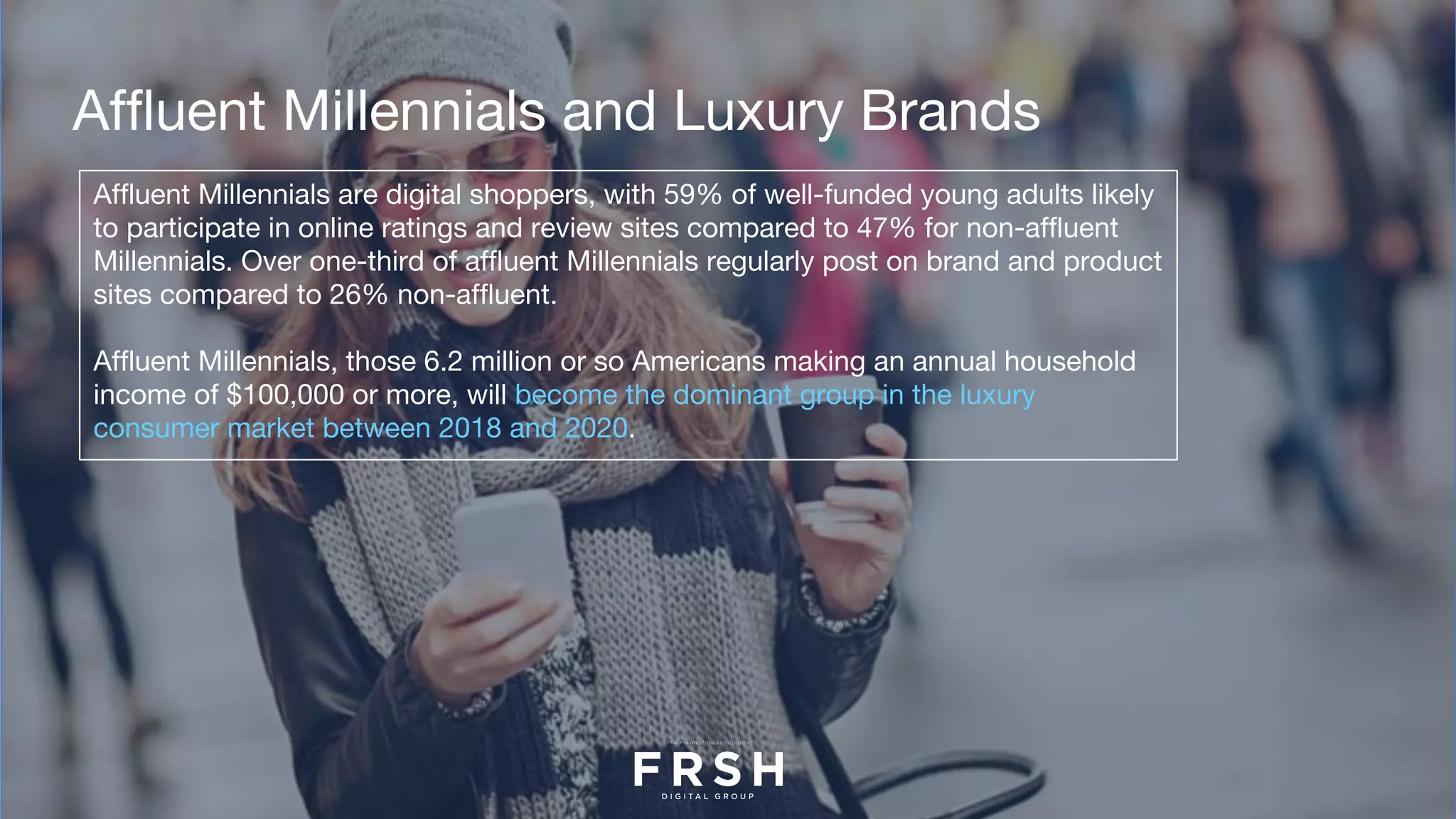 Affluent Millennials and Luxury Brands
Affluent Millennials are digital shoppers, with 59% of well-funded young adults likely
to participate in online ratings and review sites compared to 47% for non-affluent
Millennials. Over one-third of affluent Millennials regularly post on brand and product
sites compared to 26% non-affluent.   
Affluent Millennials, those 6.2 million or so Americans making an annual household
income of $100,000 or more, will become the dominant group in the luxury
consumer market between 2018 and 2020.
 