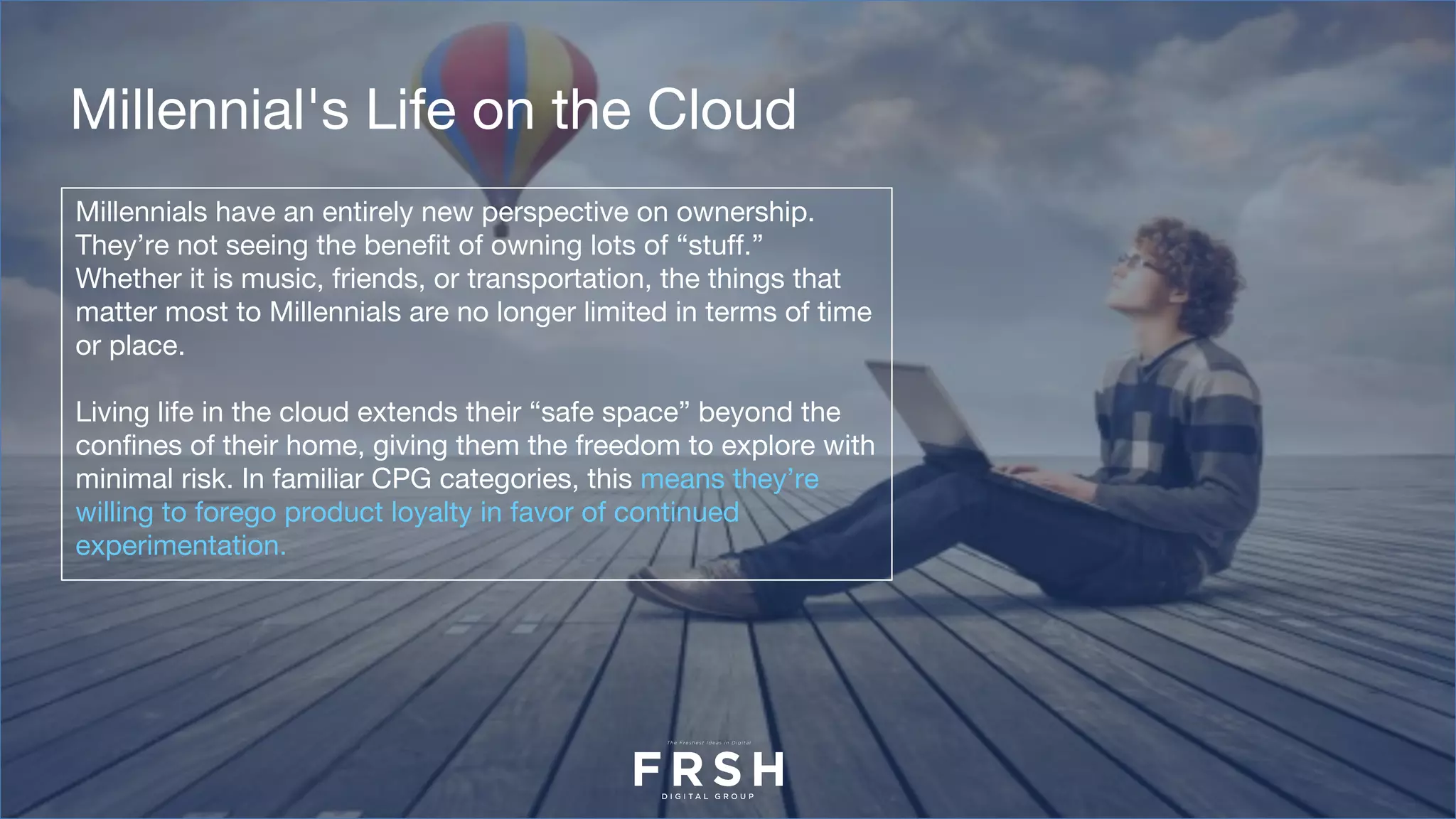 Millennials have an entirely new perspective on ownership.
They’re not seeing the benefit of owning lots of “stuff.”
Whether it is music, friends, or transportation, the things that
matter most to Millennials are no longer limited in terms of time
or place.
Living life in the cloud extends their “safe space” beyond the
confines of their home, giving them the freedom to explore with
minimal risk. In familiar CPG categories, this means they’re
willing to forego product loyalty in favor of continued
experimentation.
Millennial's Life on the Cloud
 