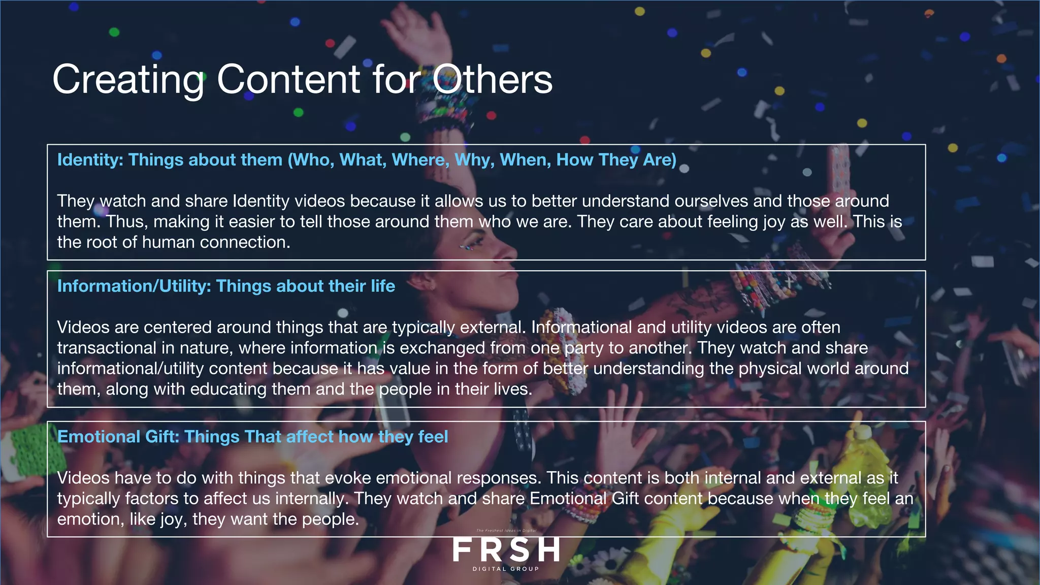 Identity: Things about them (Who, What, Where, Why, When, How They Are)
They watch and share Identity videos because it allows us to better understand ourselves and those around
them. Thus, making it easier to tell those around them who we are. They care about feeling joy as well. This is
the root of human connection.
Creating Content for Others
Information/Utility: Things about their life
Videos are centered around things that are typically external. Informational and utility videos are often
transactional in nature, where information is exchanged from one party to another. They watch and share
informational/utility content because it has value in the form of better understanding the physical world around
them, along with educating them and the people in their lives.
Emotional Gift: Things That affect how they feel
Videos have to do with things that evoke emotional responses. This content is both internal and external as it
typically factors to affect us internally. They watch and share Emotional Gift content because when they feel an
emotion, like joy, they want the people.
 