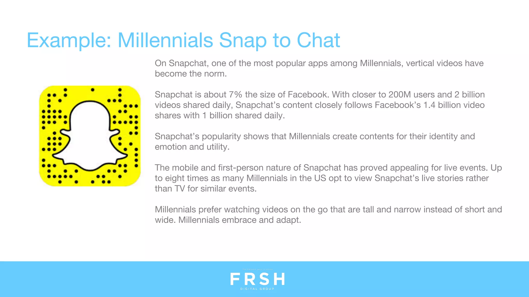 Example: Millennials Snap to Chat
On Snapchat, one of the most popular apps among Millennials, vertical videos have
become the norm.
Snapchat is about 7% the size of Facebook. With closer to 200M users and 2 billion
videos shared daily, Snapchat’s content closely follows Facebook’s 1.4 billion video
shares with 1 billion shared daily.
Snapchat’s popularity shows that Millennials create contents for their identity and
emotion and utility.
The mobile and first-person nature of Snapchat has proved appealing for live events. Up
to eight times as many Millennials in the US opt to view Snapchat’s live stories rather
than TV for similar events. 
Millennials prefer watching videos on the go that are tall and narrow instead of short and
wide. Millennials embrace and adapt.
 
