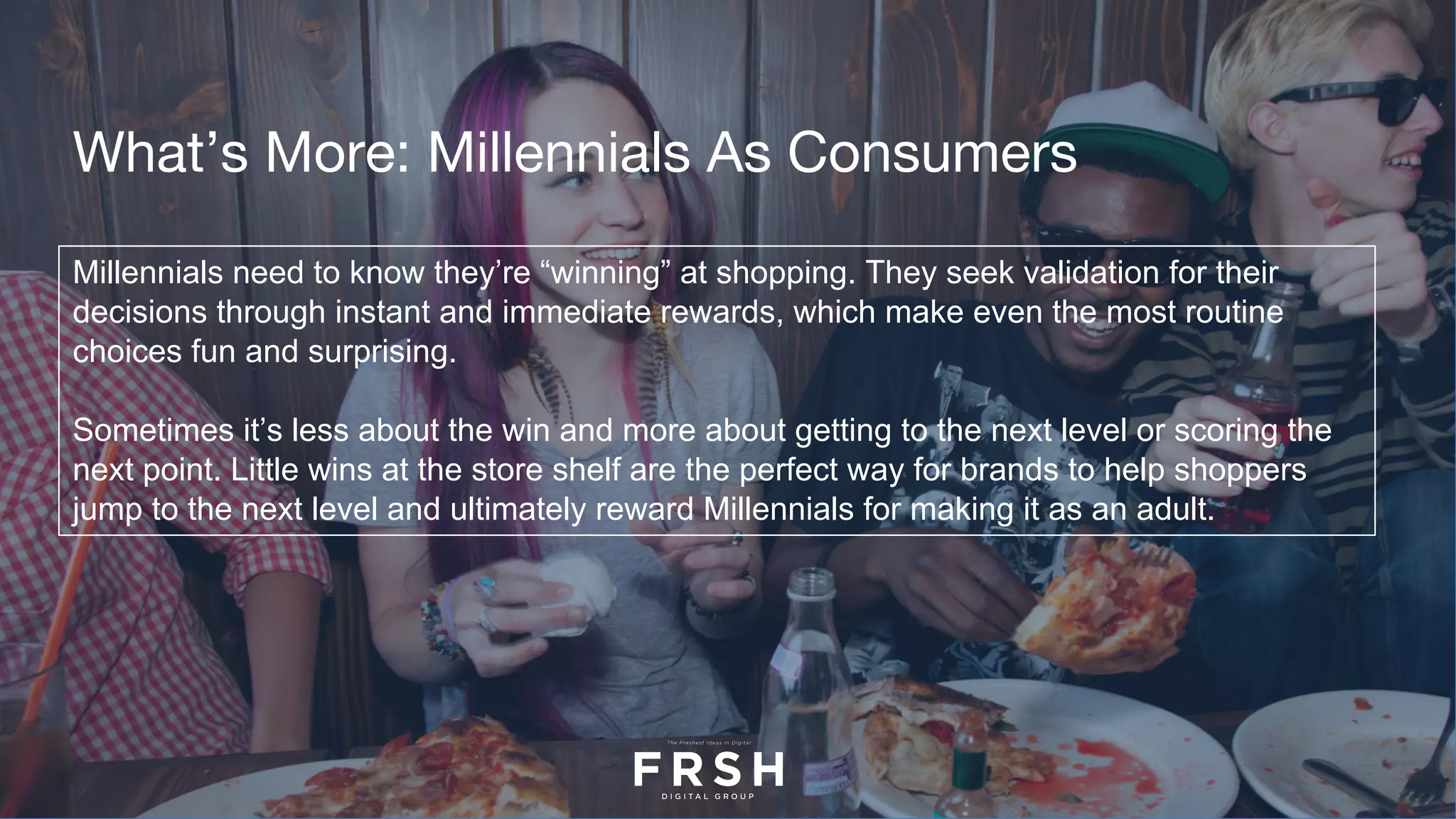 Millennials need to know they’re “winning” at shopping. They seek validation for their
decisions through instant and immediate rewards, which make even the most routine
choices fun and surprising.
Sometimes it’s less about the win and more about getting to the next level or scoring the
next point. Little wins at the store shelf are the perfect way for brands to help shoppers
jump to the next level and ultimately reward Millennials for making it as an adult.
What’s More: Millennials As Consumers
 