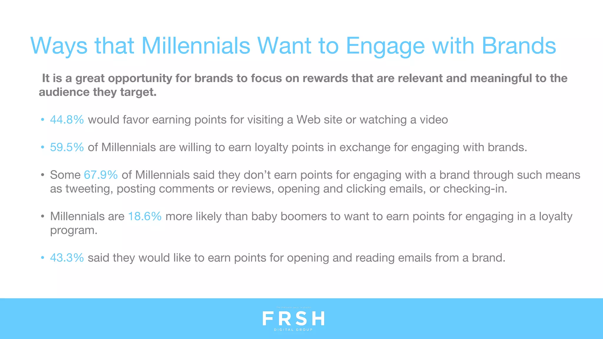 Ways that Millennials Want to Engage with Brands
It is a great opportunity for brands to focus on rewards that are relevant and meaningful to the
audience they target.
• 44.8% would favor earning points for visiting a Web site or watching a video
• 59.5% of Millennials are willing to earn loyalty points in exchange for engaging with brands.
• Some 67.9% of Millennials said they don’t earn points for engaging with a brand through such means
as tweeting, posting comments or reviews, opening and clicking emails, or checking-in.
• Millennials are 18.6% more likely than baby boomers to want to earn points for engaging in a loyalty
program.
• 43.3% said they would like to earn points for opening and reading emails from a brand.
 