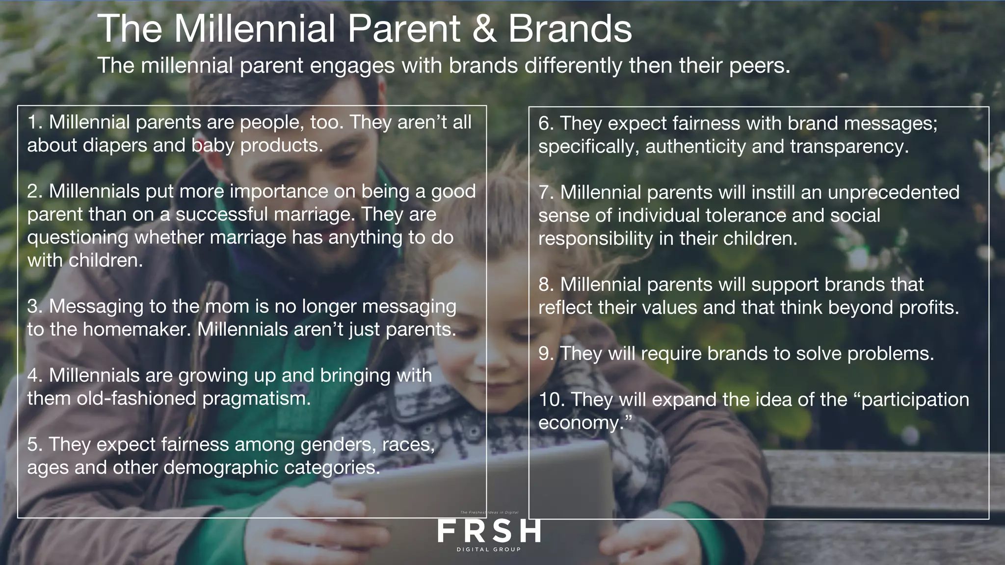 The Millennial Parent & Brands
The millennial parent engages with brands differently then their peers.
1. Millennial parents are people, too. They aren’t all
about diapers and baby products.
2. Millennials put more importance on being a good
parent than on a successful marriage. They are
questioning whether marriage has anything to do
with children. 
3. Messaging to the mom is no longer messaging
to the homemaker. Millennials aren’t just parents.
4. Millennials are growing up and bringing with
them old-fashioned pragmatism. 
5. They expect fairness among genders, races,
ages and other demographic categories.
6. They expect fairness with brand messages;
specifically, authenticity and transparency.
7. Millennial parents will instill an unprecedented
sense of individual tolerance and social
responsibility in their children.
8. Millennial parents will support brands that
reflect their values and that think beyond profits.
9. They will require brands to solve problems.
10. They will expand the idea of the “participation
economy.”
 