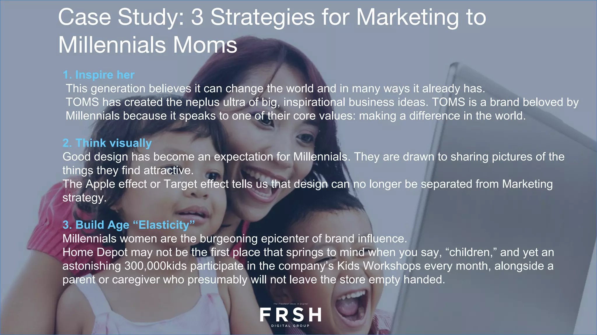 Case Study: 3 Strategies for Marketing to
Millennials Moms
1. Inspire her
This generation believes it can change the world and in many ways it already has.
TOMS has created the neplus ultra of big, inspirational business ideas. TOMS is a brand beloved by
Millennials because it speaks to one of their core values: making a difference in the world.
2. Think visually
Good design has become an expectation for Millennials. They are drawn to sharing pictures of the
things they find attractive.
The Apple effect or Target effect tells us that design can no longer be separated from Marketing
strategy.
3. Build Age “Elasticity”
Millennials women are the burgeoning epicenter of brand influence.
Home Depot may not be the first place that springs to mind when you say, “children,” and yet an
astonishing 300,000kids participate in the company’s Kids Workshops every month, alongside a
parent or caregiver who presumably will not leave the store empty handed.
 