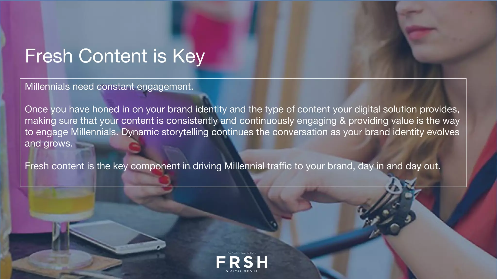 Millennials need constant engagement.
Once you have honed in on your brand identity and the type of content your digital solution provides,
making sure that your content is consistently and continuously engaging & providing value is the way
to engage Millennials. Dynamic storytelling continues the conversation as your brand identity evolves
and grows.
Fresh content is the key component in driving Millennial traffic to your brand, day in and day out.
Fresh Content is Key
 