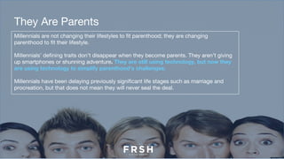 Millennials are not changing their lifestyles to fit parenthood; they are changing
parenthood to fit their lifestyle.
Millennials’ defining traits don’t disappear when they become parents. They aren’t giving
up smartphones or shunning adventure. They are still using technology, but now they
are using technology to simplify parenthood’s challenges.
Millennials have been delaying previously significant life stages such as marriage and
procreation, but that does not mean they will never seal the deal.
They Are Parents
 