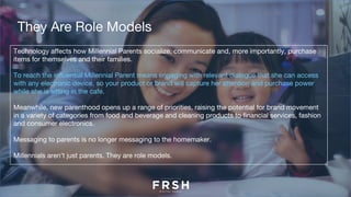 Technology affects how Millennial Parents socialize, communicate and, more importantly, purchase
items for themselves and their families.
To reach the influential Millennial Parent means engaging with relevant dialogue that she can access
with any electronic device, so your product or brand will capture her attention and purchase power
while she is sitting in the cafe.
Meanwhile, new parenthood opens up a range of priorities, raising the potential for brand movement
in a variety of categories from food and beverage and cleaning products to financial services, fashion
and consumer electronics. 
Messaging to parents is no longer messaging to the homemaker.
Millennials aren’t just parents. They are role models.
They Are Role Models
 