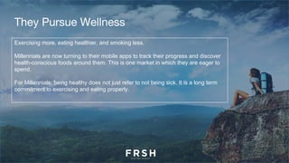 They Pursue Wellness
Exercising more, eating healthier, and smoking less.
Millennials are now turning to their mobile apps to track their progress and discover
health-conscious foods around them. This is one market in which they are eager to
spend.
For Millennials, being healthy does not just refer to not being sick. It is a long term
commitment to exercising and eating properly.
 