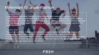 Fashion tech
Luxury brands have been looking to enter the wearable market in a variety of ways.
Successful products have been able to incorporate fashion into the design of the product.
Department store chain Barneys New York recently highlighted its forward-looking approach
with the release of the Opening Ceremony and Intel wearable smart bracelet online and in
select storefronts.
What to wear
The current wearable market is dominated by passive wearable electronics that are
designed to collect data and send it to a different device such as a smartphone or
computer. The passive wearable cannot be used without the additional device. Autonomous
wearable, on the other hand, can be used on their own without the aid of an additional
device (ex: Google Glass and Apple Watch).
Millennials Emanate Fashion
 