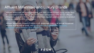 Affluent Millennials and Luxury Brands
Affluent Millennials are digital shoppers, with 59% of well-funded young adults likely
to participate in online ratings and review sites compared to 47% for non-affluent
Millennials. Over one-third of affluent Millennials regularly post on brand and product
sites compared to 26% non-affluent.   
Affluent Millennials, those 6.2 million or so Americans making an annual household
income of $100,000 or more, will become the dominant group in the luxury
consumer market between 2018 and 2020.
 