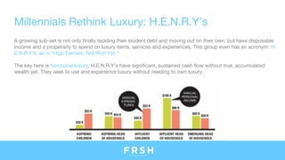 Millennials Rethink Luxury: H.E.N.R.Y’s
A growing sub-set is not only finally tackling their student debt and moving out on their own, but have disposable
income and a propensity to spend on luxury items, services and experiences. This group even has an acronym: H.
E.N.R.Y’s, as in “High Earners, Not Rich Yet.” 
The key here is functional luxury. H.E.N.R.Y’s have significant, sustained cash flow without true, accumulated
wealth yet. They seek to use and experience luxury without needing to own luxury. 
 