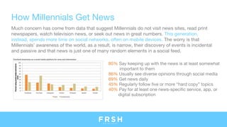 How Millennials Get News
Much concern has come from data that suggest Millennials do not visit news sites, read print
newspapers, watch television news, or seek out news in great numbers. This generation,
instead, spends more time on social networks, often on mobile devices. The worry is that
Millennials’ awareness of the world, as a result, is narrow, their discovery of events is incidental
and passive and that news is just one of many random elements in a social feed.
85% Say keeping up with the news is at least somewhat
important to them
86% Usually see diverse opinions through social media
69% Get news daily
45% Regularly follow five or more “hard copy” topics
40% Pay for at least one news-specific service, app, or
digital subscription
 